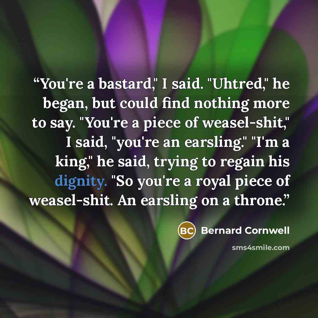 “You're a bastard," I said. "Uhtred," he began, but could find nothing more to say. "You're a piece of weasel-shit," I said, "you're an earsling." "I'm a king," he said, trying to regain his dignity. "So you're a royal piece of weasel-shit. An earsling on a throne.” quote by Bernard Cornwell