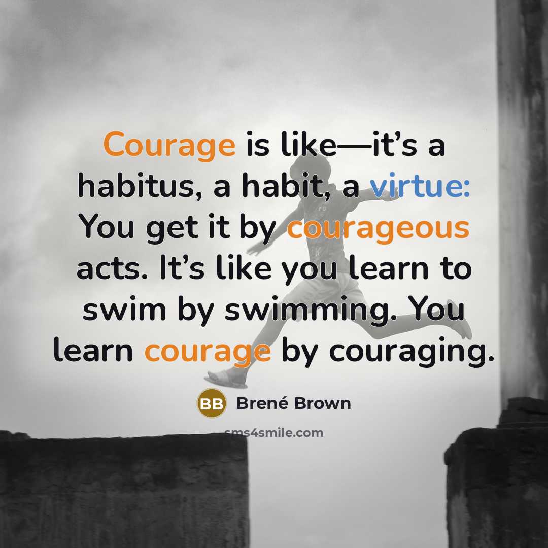 “Courage is like—it’s a habitus, a habit, a virtue: You get it by courageous acts. It’s like you learn to swim by swimming. You learn courage by couraging.” quote by Brené Brown