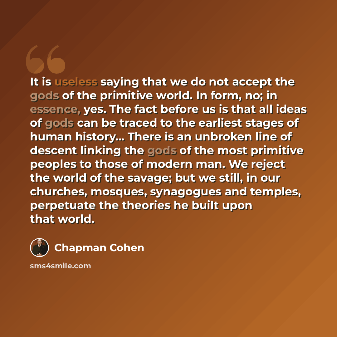 “It is useless saying that we do not accept the gods of the primitive world. In form, no; in essence, yes. The fact before us is that all ideas of gods can be traced to the earliest stages of human history… There is an unbroken line of descent linking the gods of the most primitive peoples to those…” quote by Chapman Cohen