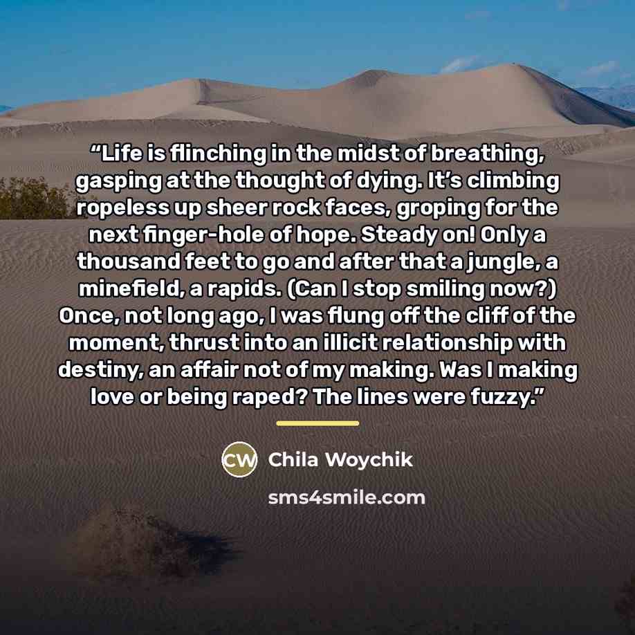 “Life is flinching in the midst of breathing, gasping at the thought of dying. It’s climbing ropeless up sheer rock faces, groping for the next finger-hole of hope. Steady on! Only a thousand feet to go and after that a jungle, a minefield, a rapids. (Can I stop smiling now?) Once, not long ago, I…” quote by Chila Woychik