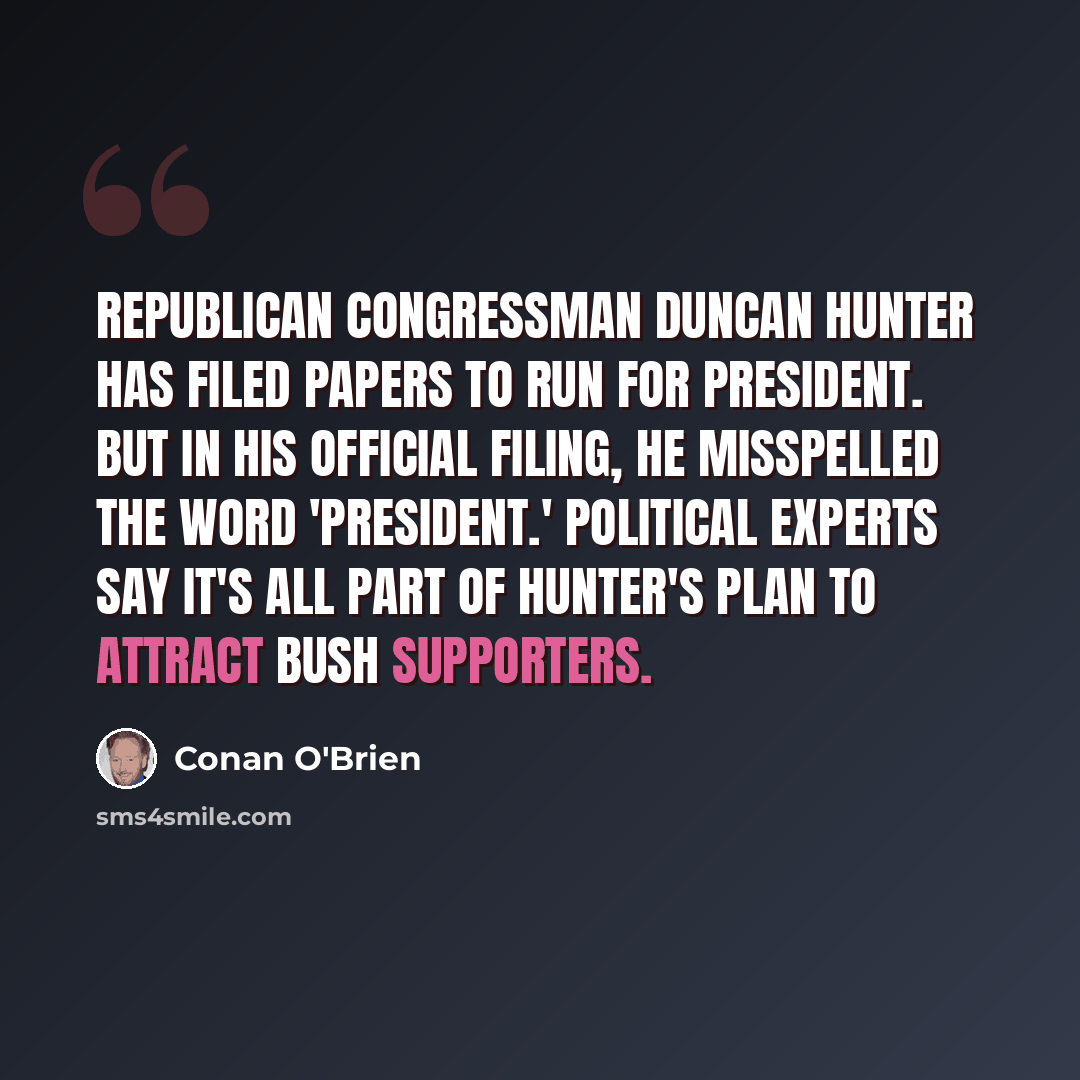“Republican Congressman Duncan Hunter has filed papers to run for president. But in his official filing, he misspelled the word 'president.' Political experts say it's all part of Hunter's plan to attract Bush supporters.” quote by Conan O'Brien