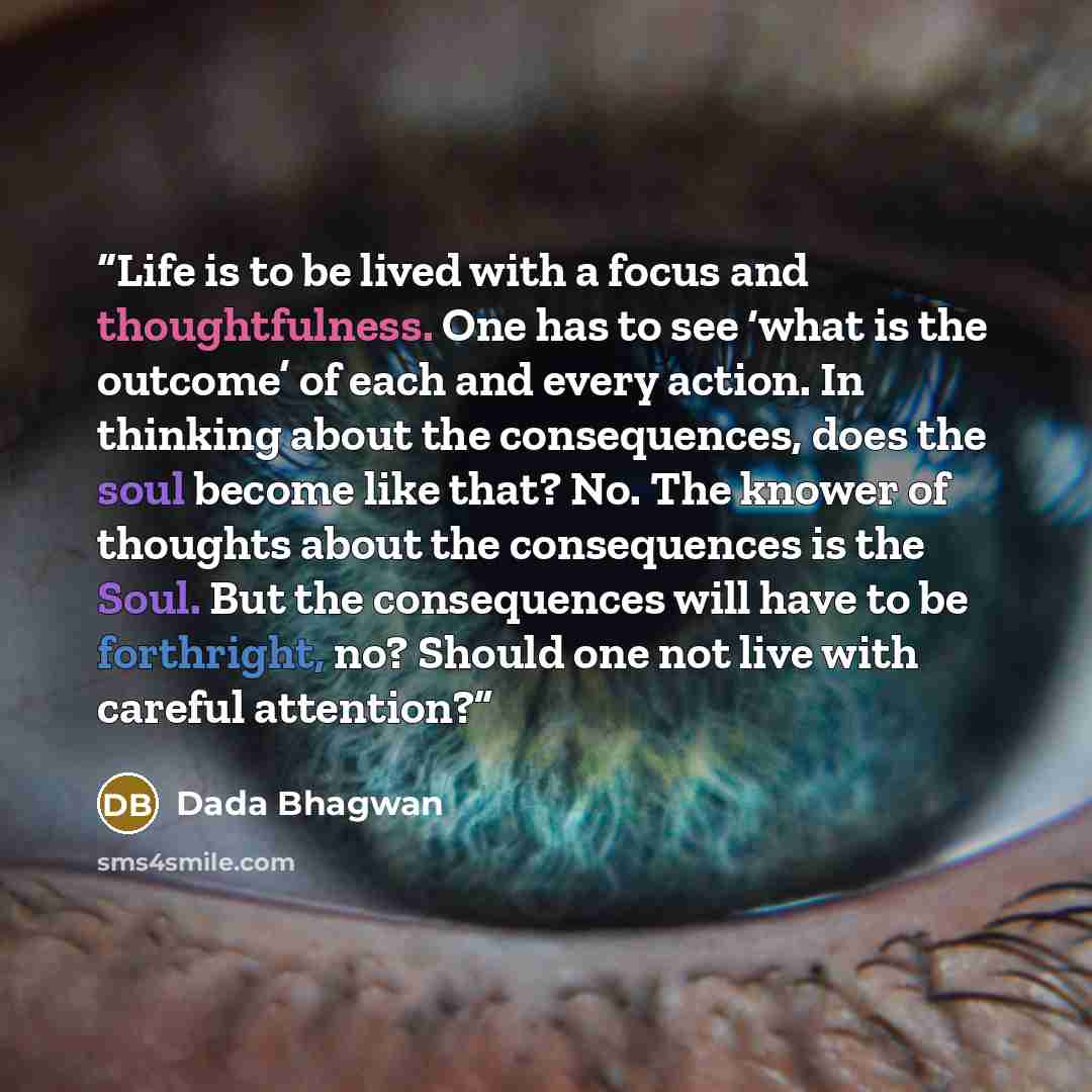 “Life is to be lived with a focus and thoughtfulness. One has to see ‘what is the outcome’ of each and every action. In thinking about the consequences, does the soul become like that? No. The knower of thoughts about the consequences is the Soul. But the consequences will have to be forthright…” quote by Dada Bhagwan
