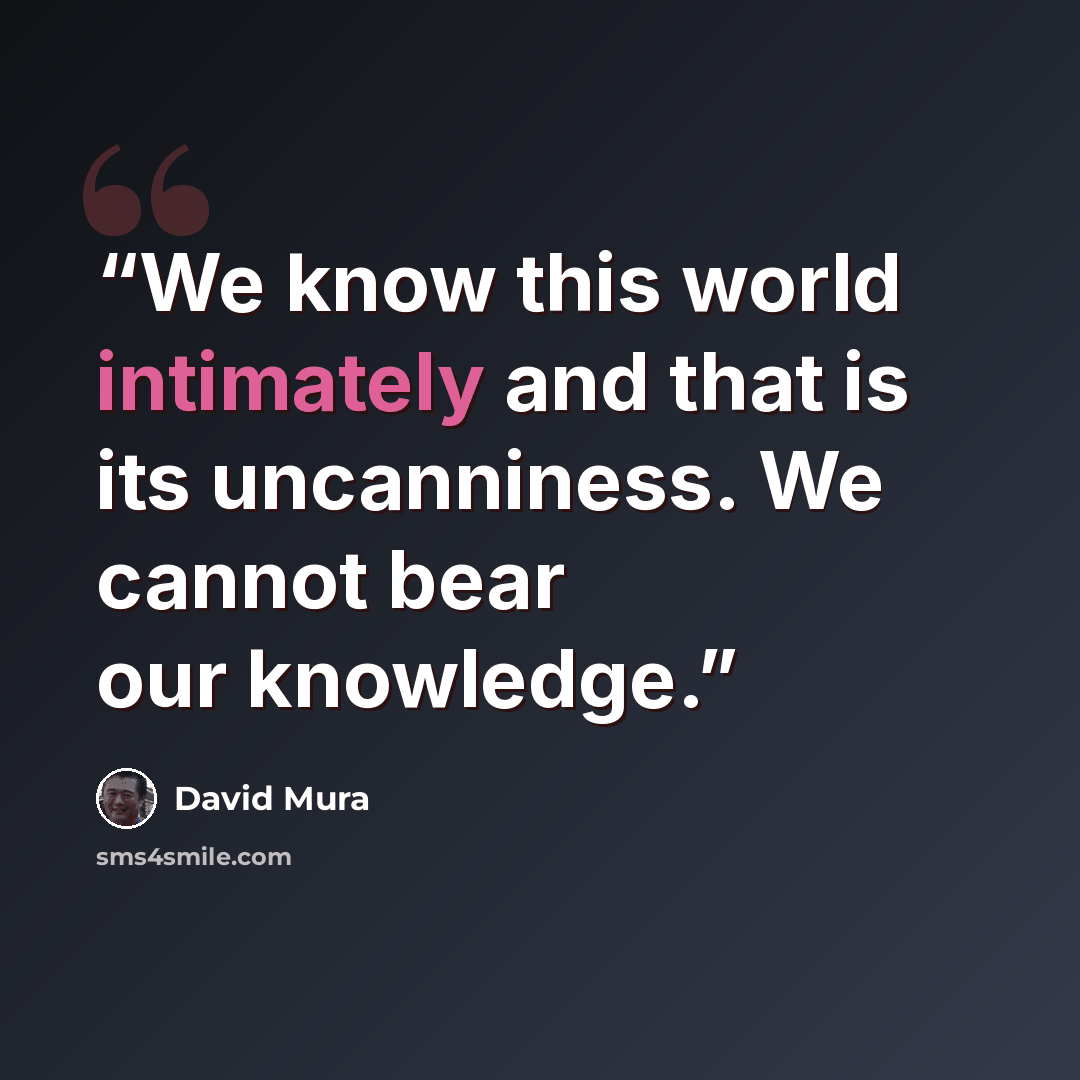 “We know this world intimately and that is its uncanniness. We cannot bear our knowledge.” quote by David Mura