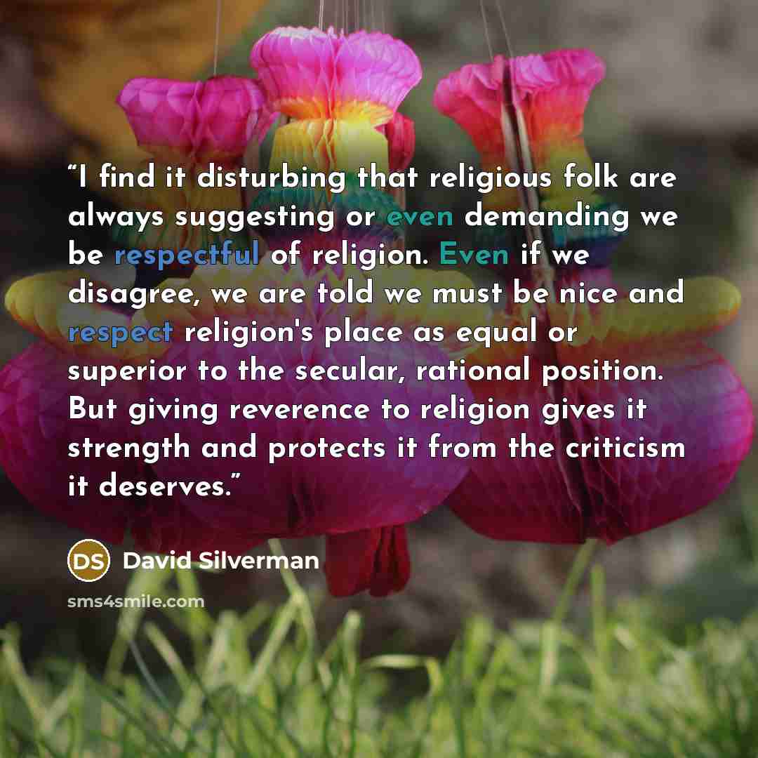 “I find it disturbing that religious folk are always suggesting or even demanding we be respectful of religion. Even if we disagree, we are told we must be nice and respect religion's place as equal or superior to the secular, rational position. But giving reverence to religion gives it strength…” quote by David Silverman