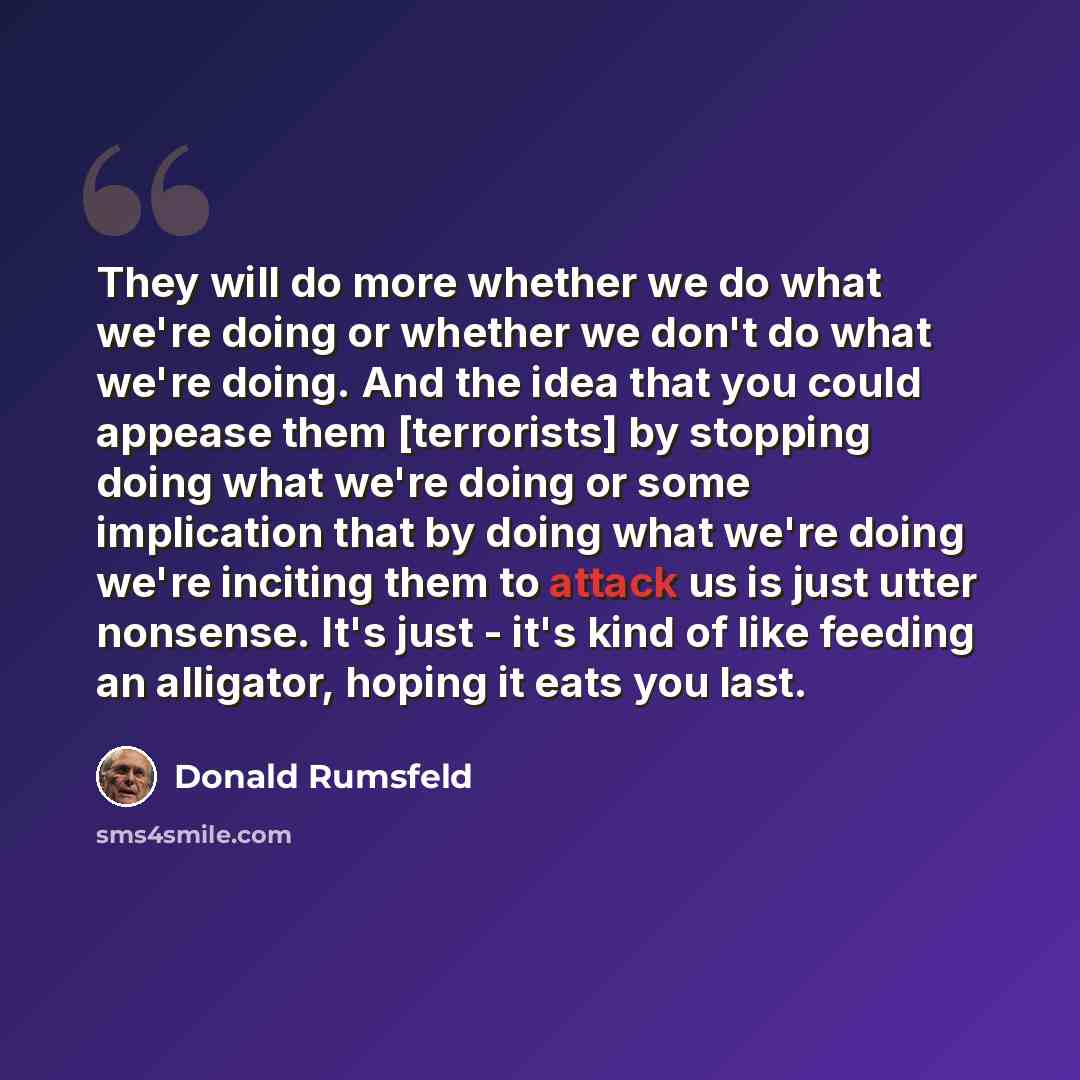 “They will do more whether we do what we're doing or whether we don't do what we're doing. And the idea that you could appease them [terrorists] by stopping doing what we're doing or some implication that by doing what we're doing we're inciting them to attack us is just utter nonsense. It's just…” quote by Donald Rumsfeld