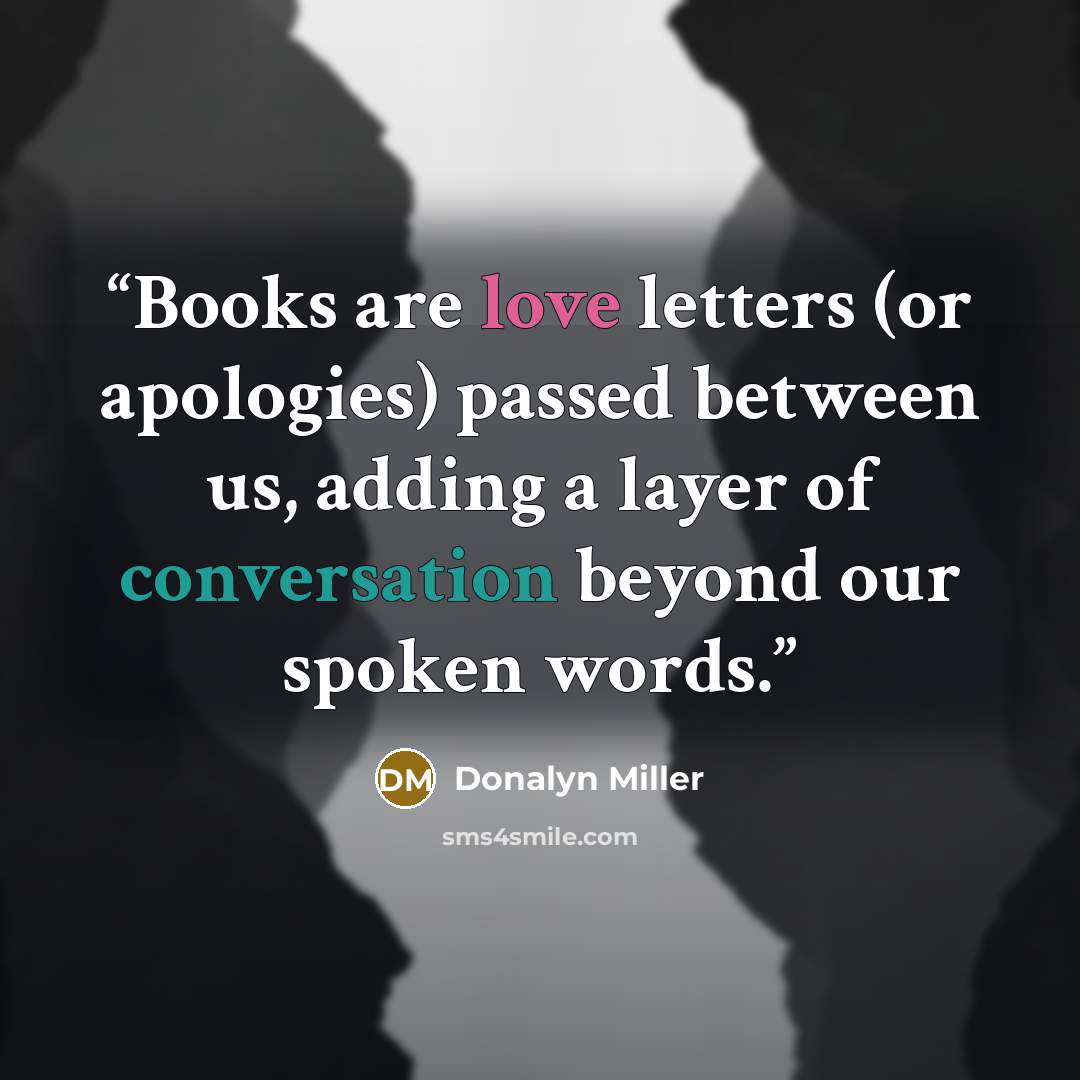 “Books are love letters (or apologies) passed between us, adding a layer of conversation beyond our spoken words.” quote by Donalyn Miller