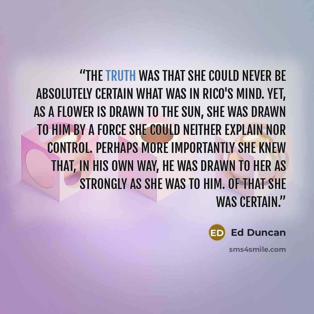 “The truth was that she could never be absolutely certain what was in Rico's mind. Yet, as a flower is drawn to the sun, she was drawn to him by a force she could neither explain nor control. Perhaps more importantly she knew that, in his own way, he was drawn to her as strongly as she was to him…” quote by Ed Duncan