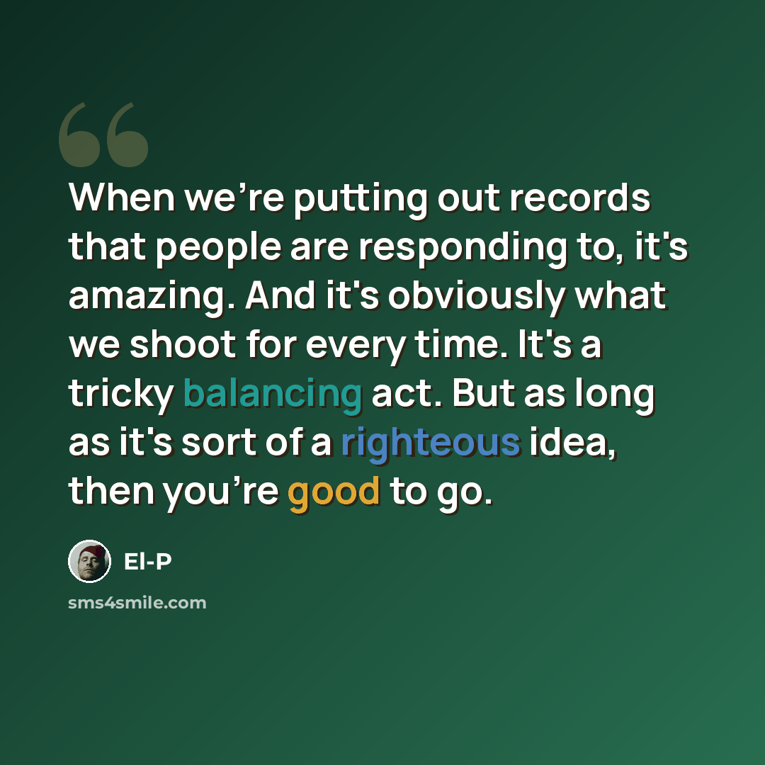 “When we're putting out records that people are responding to, it's amazing. And it's obviously what we shoot for every time. It's a tricky balancing act. But as long as it's sort of a righteous idea, then you're good to go.” quote by El-P