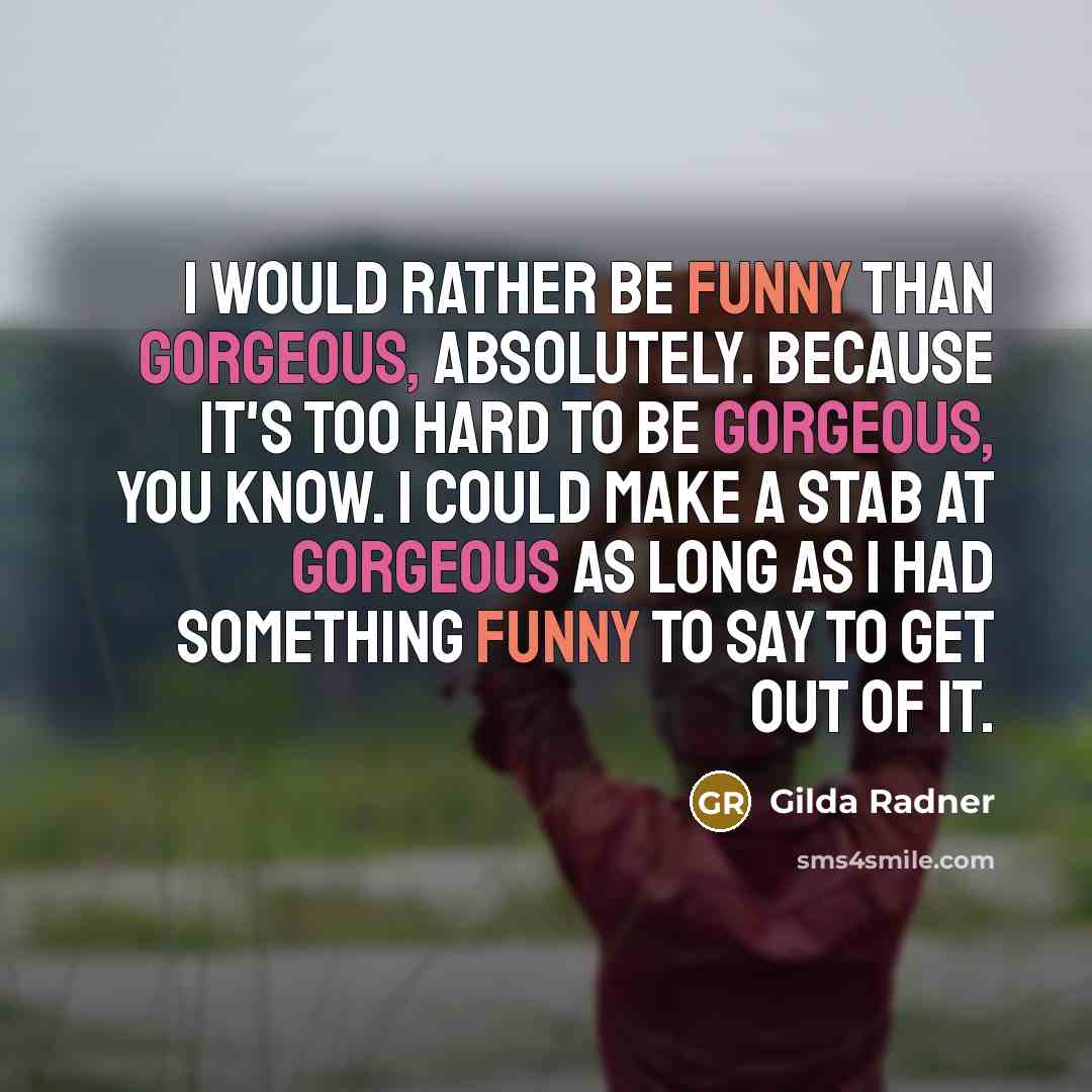 “I would rather be funny than gorgeous, absolutely. Because it's too hard to be gorgeous, you know. I could make a stab at gorgeous as long as I had something funny to say to get out of it.” quote by Gilda Radner