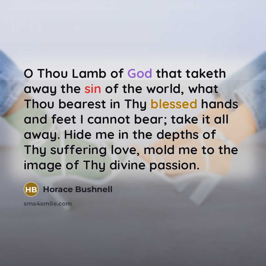 “O Thou Lamb of God that taketh away the sin of the world, what Thou bearest in Thy blessed hands and feet I cannot bear; take it all away. Hide me in the depths of Thy suffering love, mold me to the image of Thy divine passion.” quote by Horace Bushnell