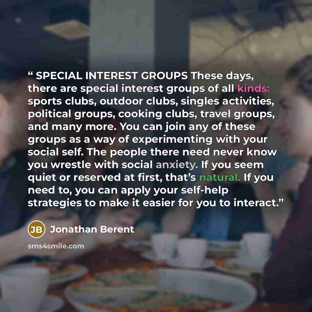 “SPECIAL INTEREST GROUPS These days, there are special interest groups of all kinds: sports clubs, outdoor clubs, singles activities, political groups, cooking clubs, travel groups, and many more. You can join any of these groups as a way of experimenting with your social self. The people there…” quote by Jonathan Berent