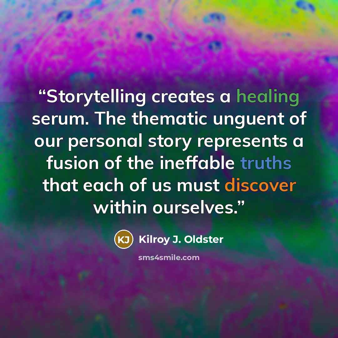 “Storytelling creates a healing serum. The thematic unguent of our personal story represents a fusion of the ineffable truths that each of us must discover within ourselves.” quote by Kilroy J. Oldster