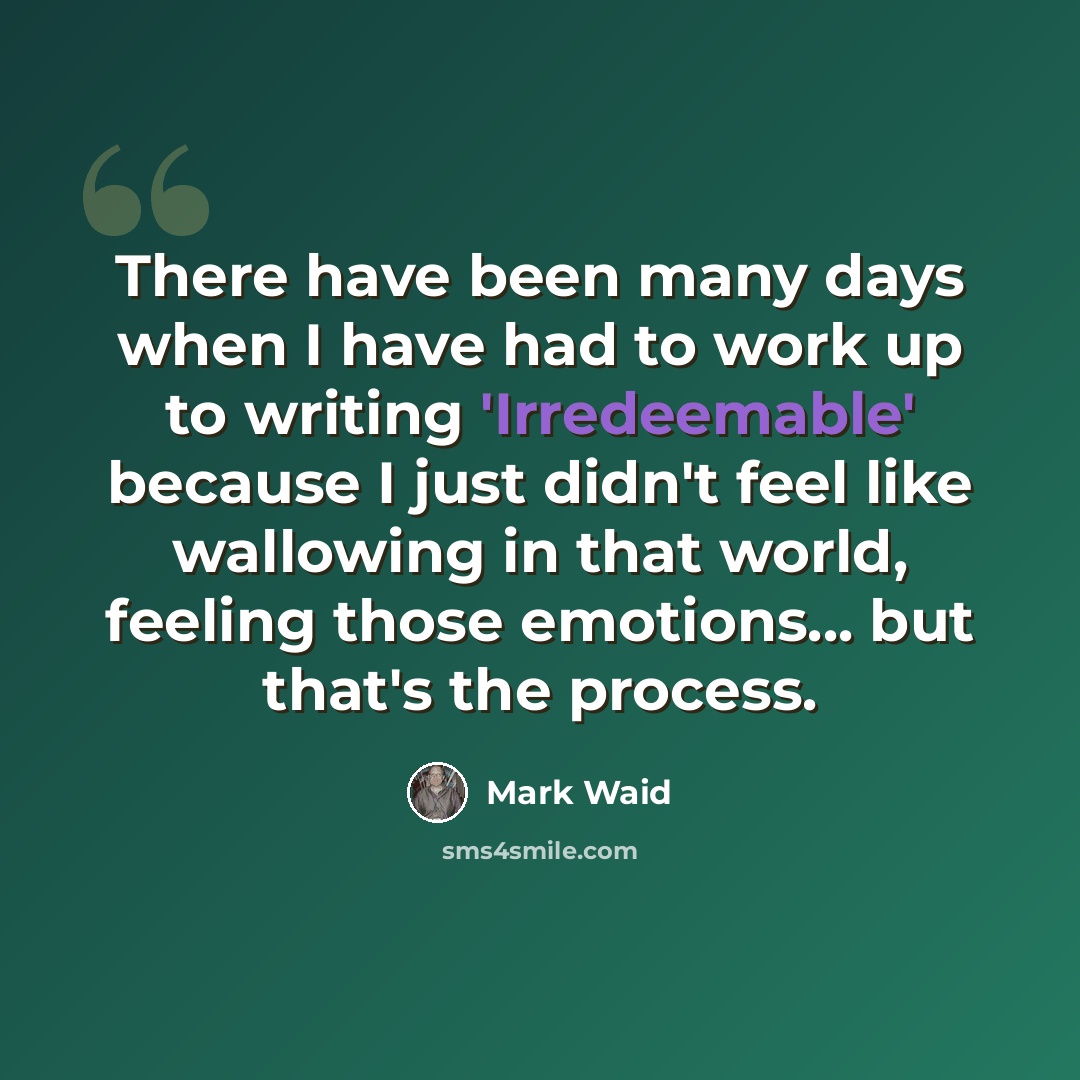 “There have been many days when I have had to work up to writing 'Irredeemable' because I just didn't feel like wallowing in that world, feeling those emotions... but that's the process.” quote by Mark Waid