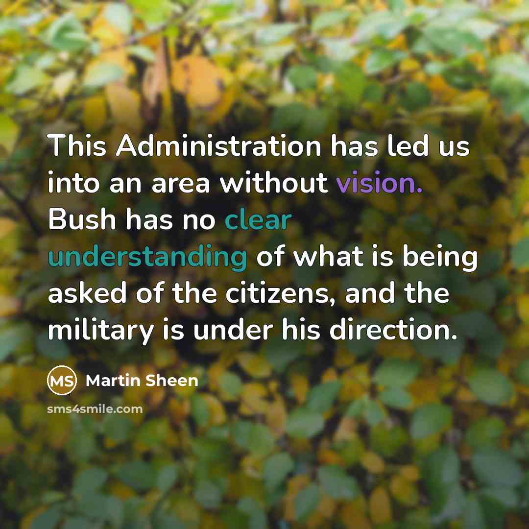 “This Administration has led us into an area without vision. Bush has no clear understanding of what is being asked of the citizens, and the military is under his direction.” quote by Martin Sheen
