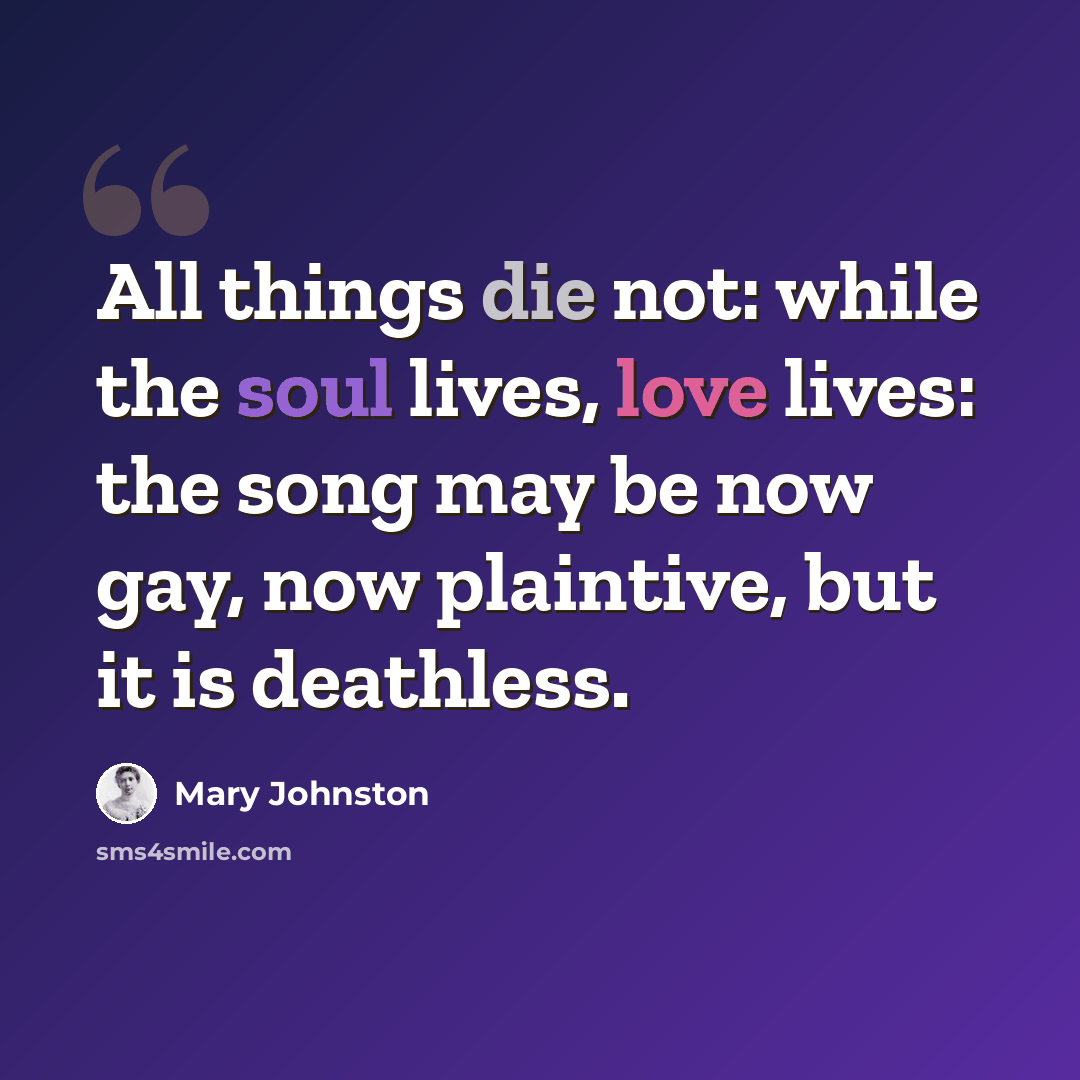 “All things die not: while the soul lives, love lives: the song may be now gay, now plaintive, but it is deathless.” quote by Mary Johnston