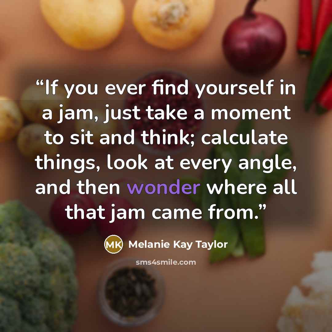 “If you ever find yourself in a jam, just take a moment to sit and think; calculate things, look at every angle, and then wonder where all that jam came from.” quote by Melanie Kay Taylor
