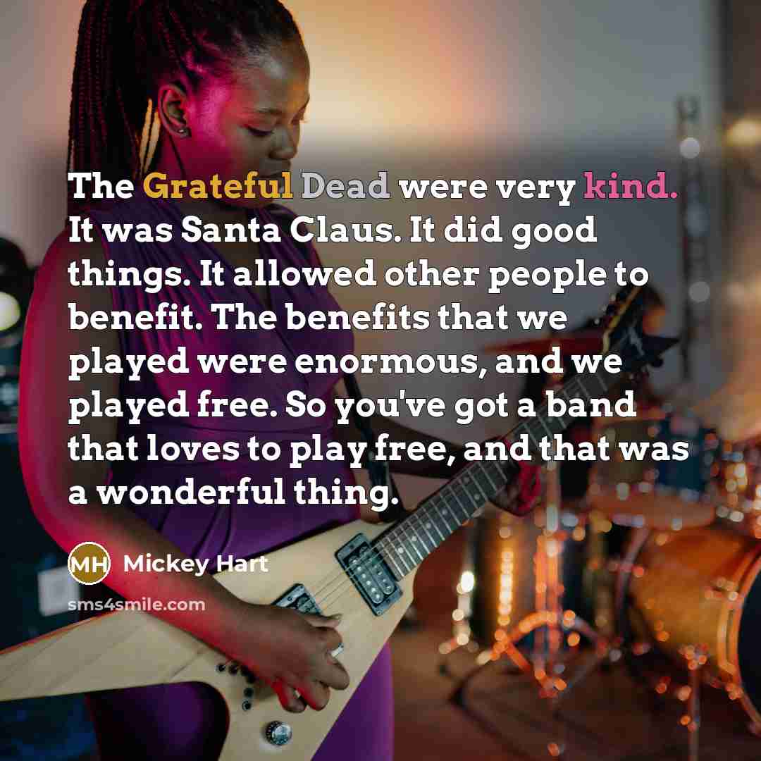 “The Grateful Dead were very kind. It was Santa Claus. It did good things. It allowed other people to benefit. The benefits that we played were enormous, and we played free. So you've got a band that loves to play free, and that was a wonderful thing.” quote by Mickey Hart