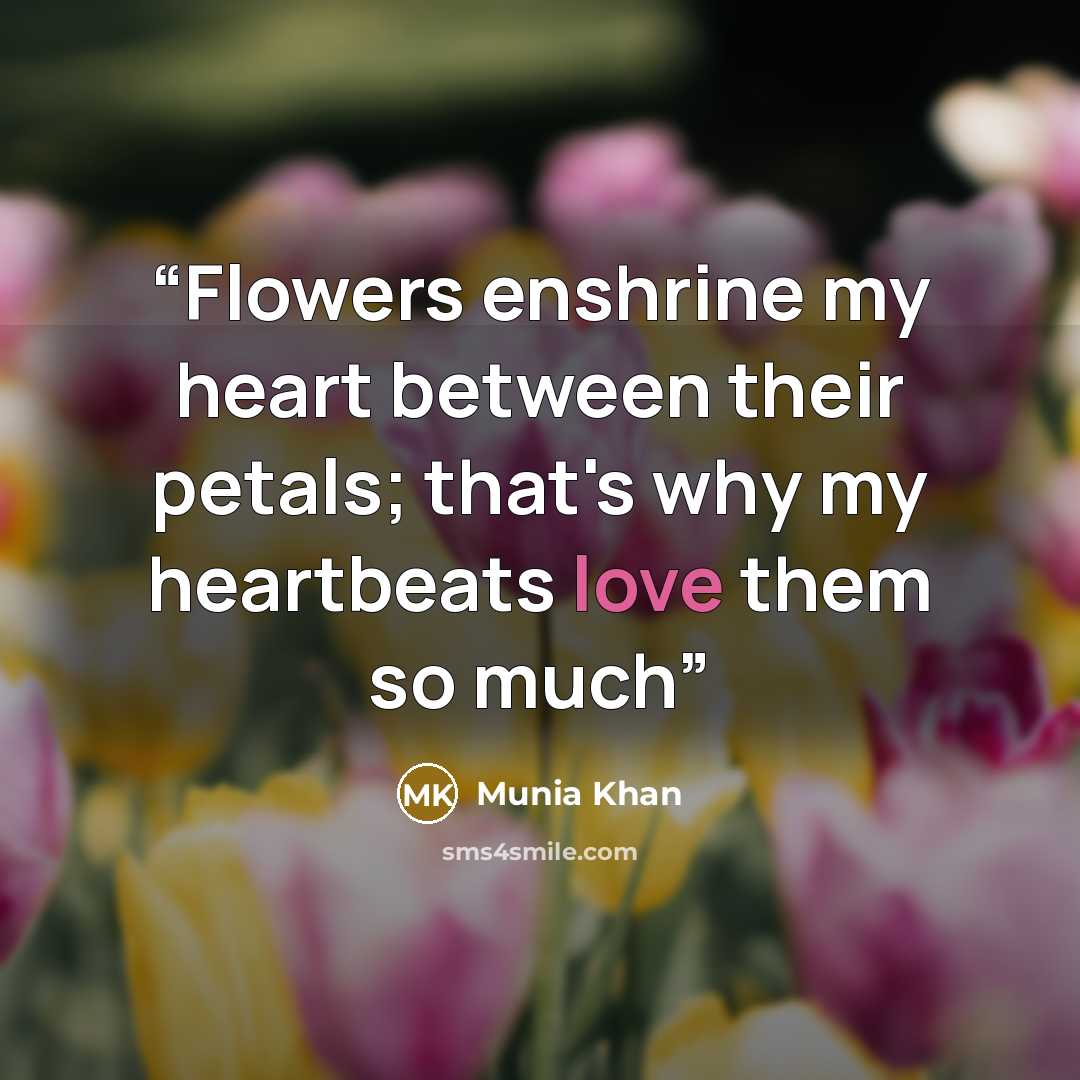 “Flowers enshrine my heart between their petals; that's why my heartbeats love them so much” quote by Munia Khan