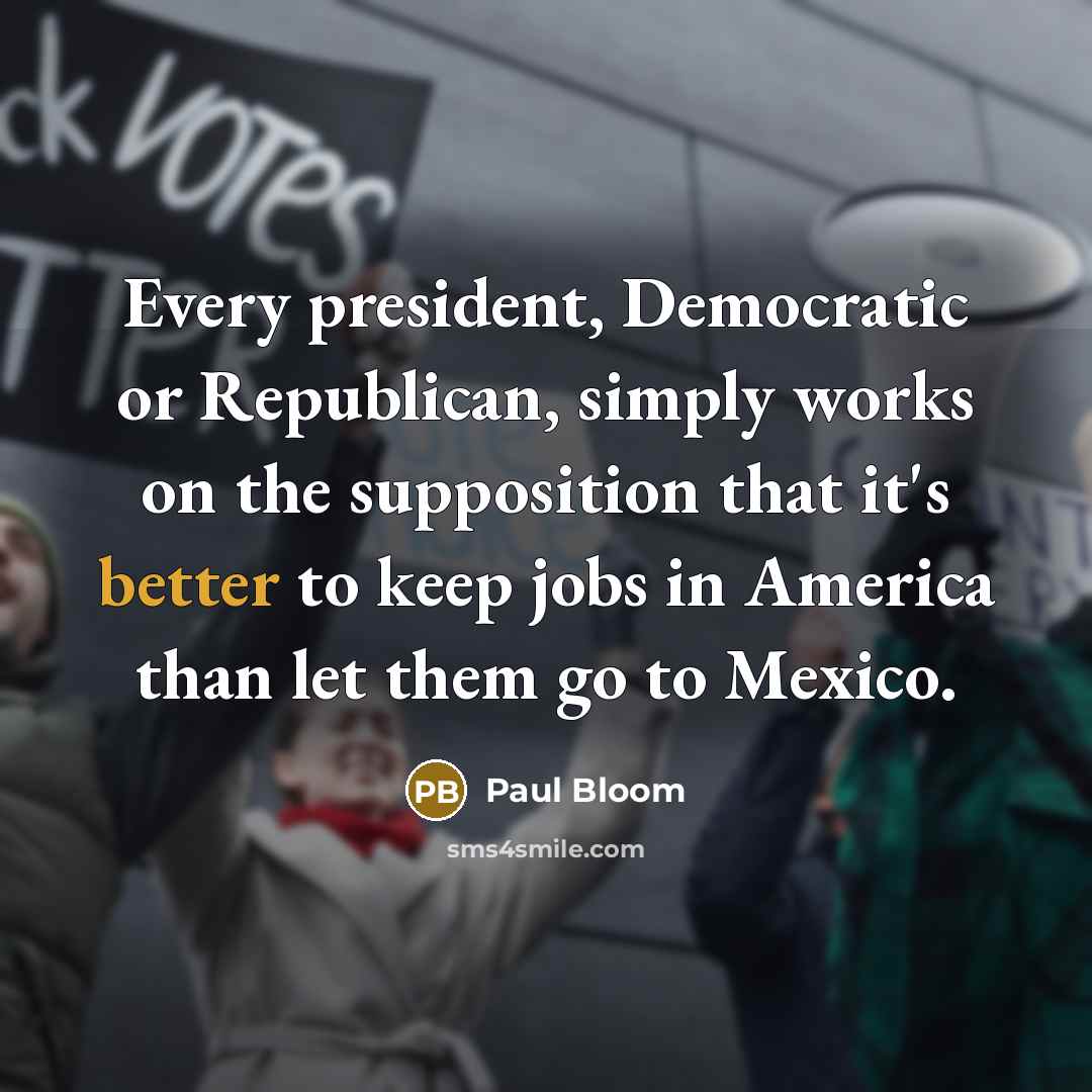 “Every president, Democratic or Republican, simply works on the supposition that it's better to keep jobs in America than let them go to Mexico.” quote by Paul Bloom