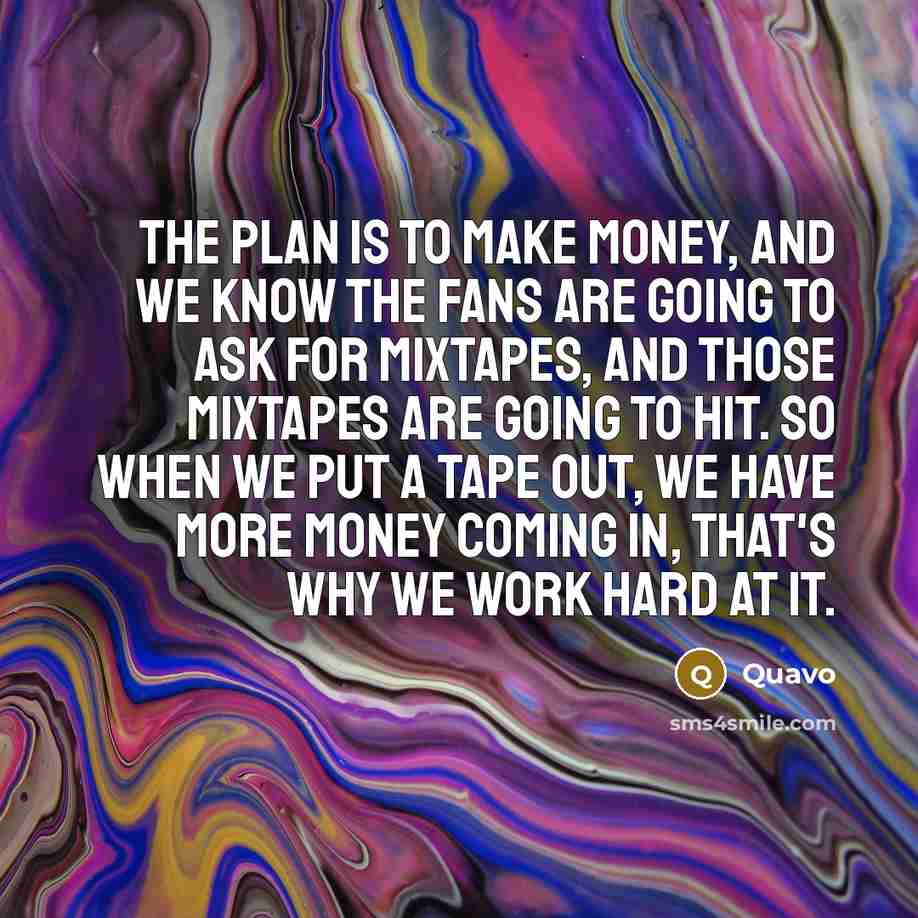 “The plan is to make money, and we know the fans are going to ask for mixtapes, and those mixtapes are going to hit. So when we put a tape out, we have more money coming in, that's why we work hard at it.” quote by Quavo