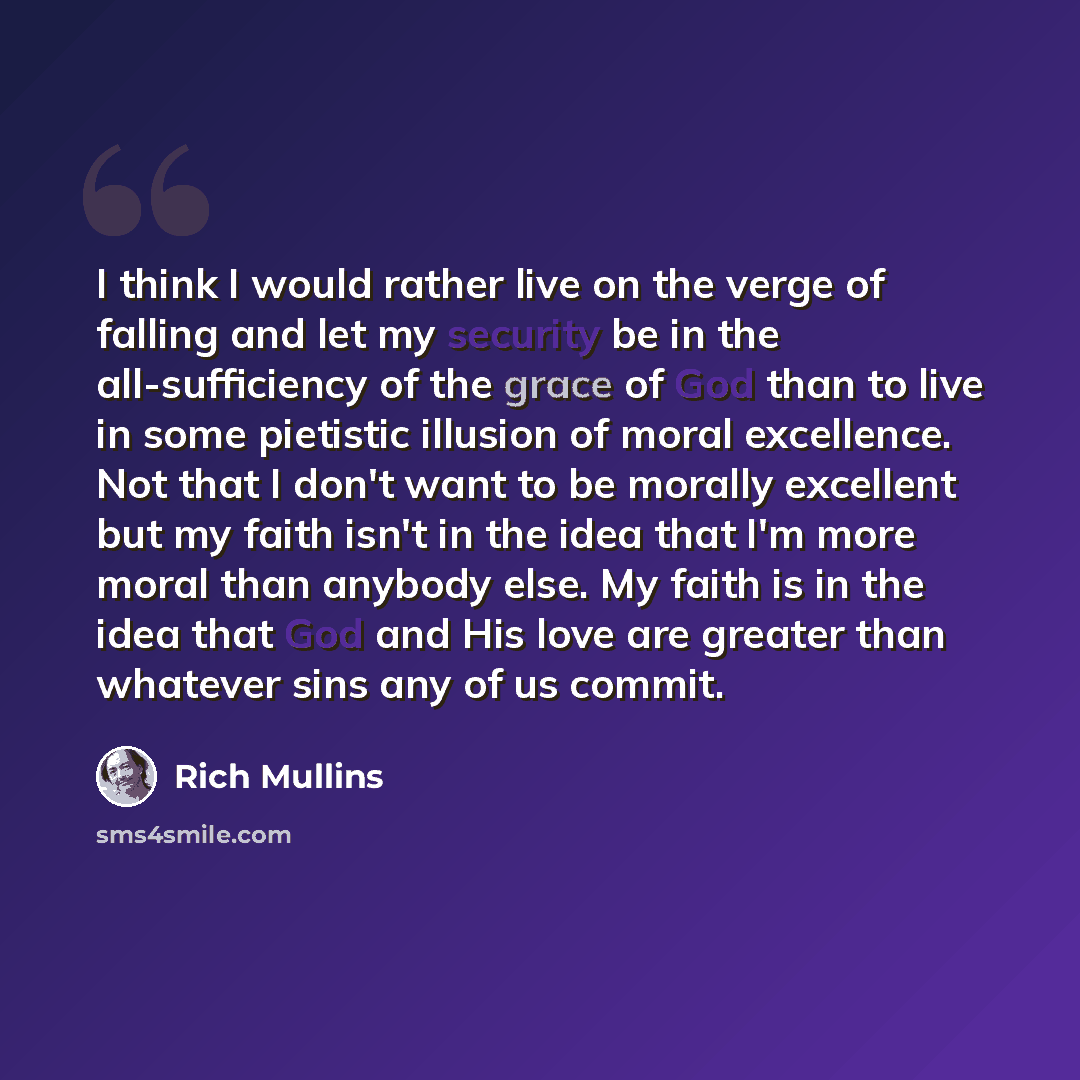 “I think I would rather live on the verge of falling and let my security be in the all-sufficiency of the grace of God than to live in some pietistic illusion of moral excellence. Not that I don't want to be morally excellent but my faith isn't in the idea that I'm more moral than anybody else. My…” quote by Rich Mullins