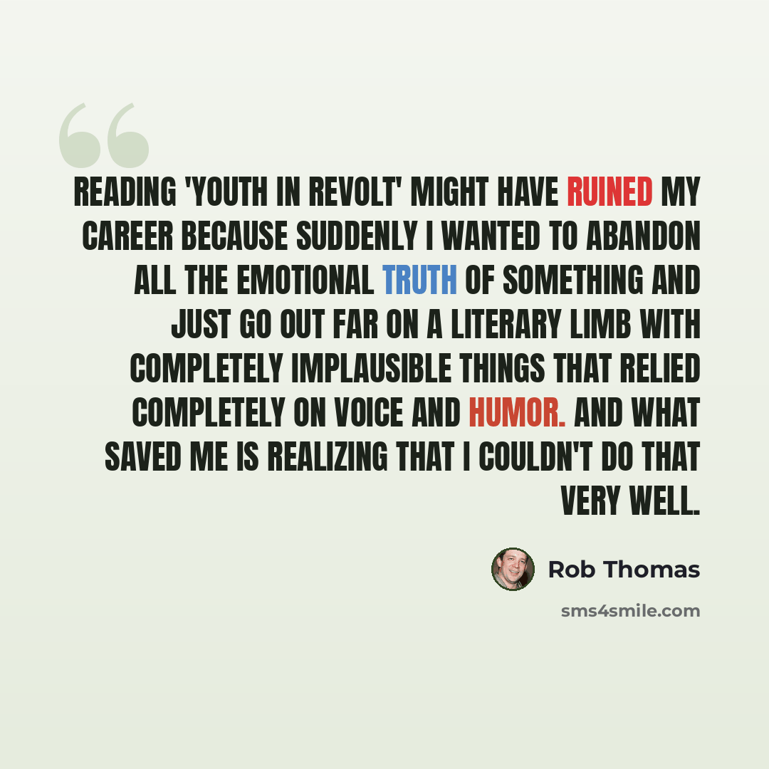 “Reading 'Youth in Revolt' might have ruined my career because suddenly I wanted to abandon all the emotional truth of something and just go out far on a literary limb with completely implausible things that relied completely on voice and humor. And what saved me is realizing that I couldn't do…” quote by Rob Thomas