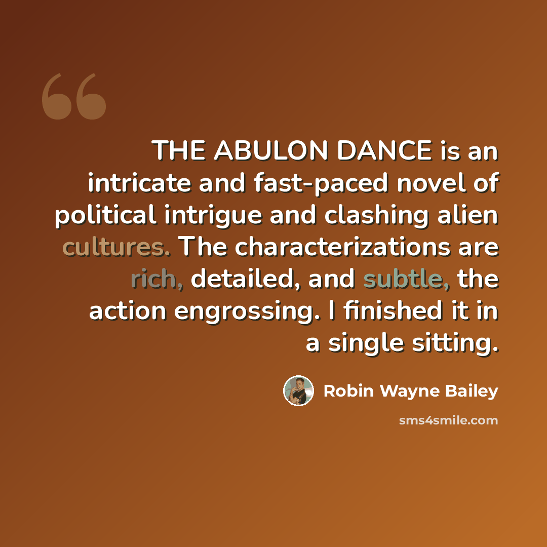 “THE ABULON DANCE is an intricate and fast-paced novel of political intrigue and clashing alien cultures. The characterizations are rich, detailed, and subtle, the action engrossing. I finished it in a single sitting.” quote by Robin Wayne Bailey