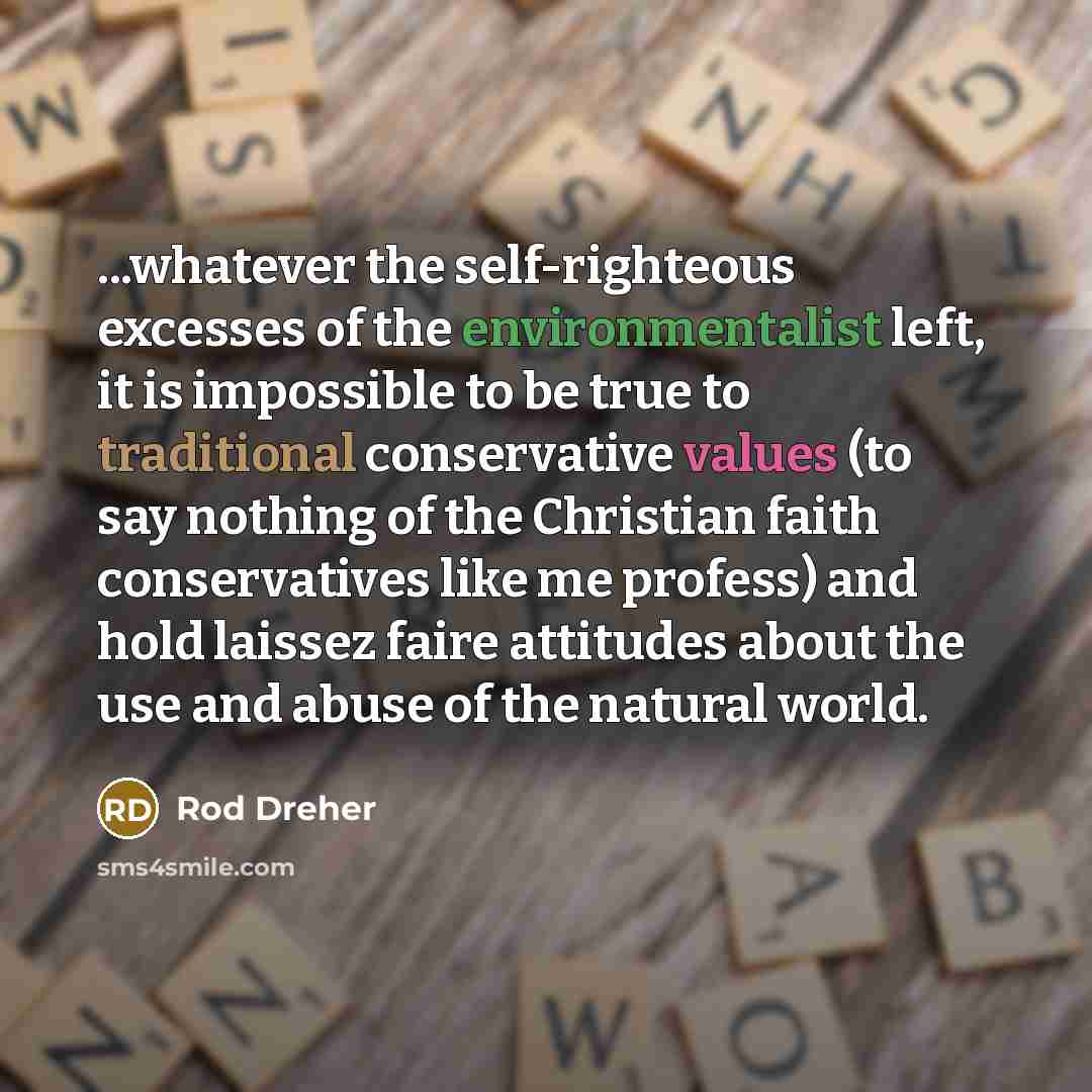 “...whatever the self-righteous excesses of the environmentalist left, it is impossible to be true to traditional conservative values (to say nothing of the Christian faith conservatives like me profess) and hold laissez faire attitudes about the use and abuse of the natural world.” quote by Rod Dreher