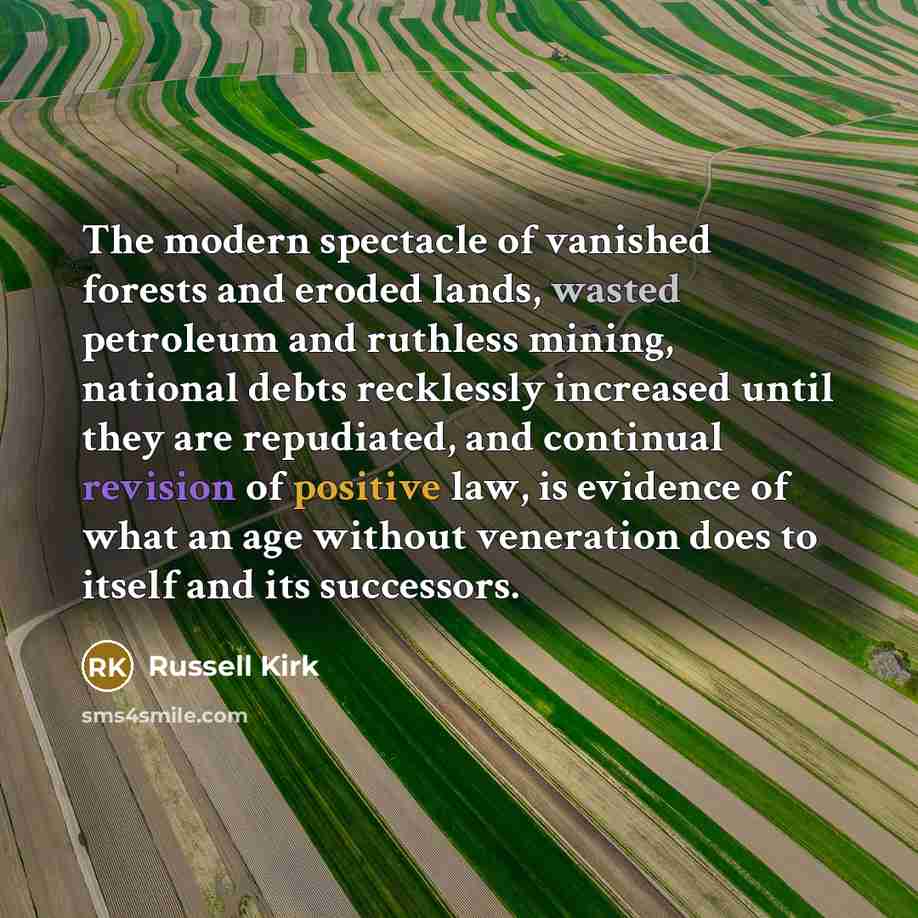 “The modern spectacle of vanished forests and eroded lands, wasted petroleum and ruthless mining, national debts recklessly increased until they are repudiated, and continual revision of positive law, is evidence of what an age without veneration does to itself and its successors.” quote by Russell Kirk