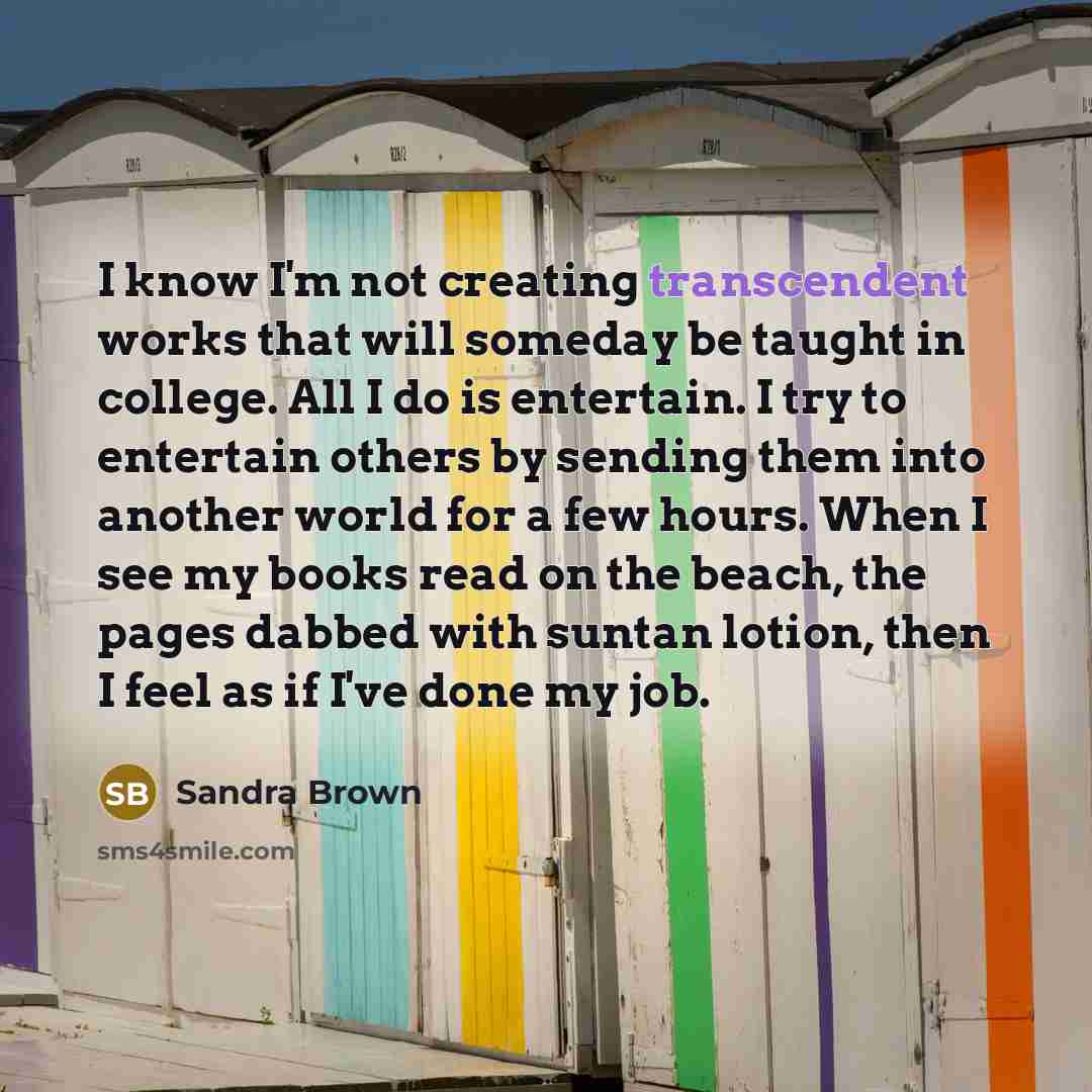 “I know I'm not creating transcendent works that will someday be taught in college. All I do is entertain. I try to entertain others by sending them into another world for a few hours. When I see my books read on the beach, the pages dabbed with suntan lotion, then I feel as if I've done my job.” quote by Sandra Brown