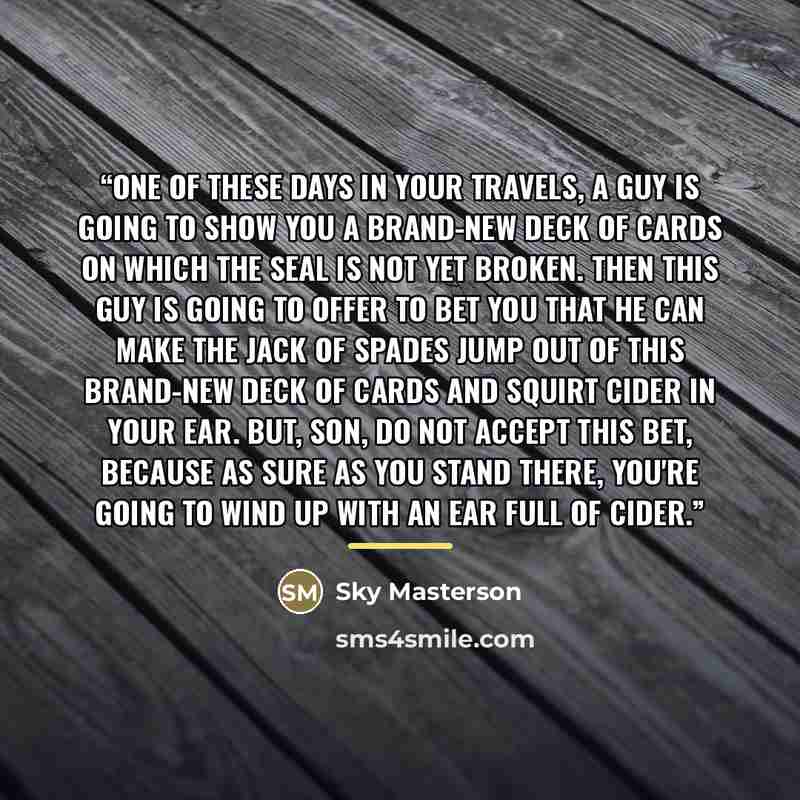 “One of these days in your travels, a guy is going to show you a brand-new deck of cards on which the seal is not yet broken. Then this guy is going to offer to bet you that he can make the jack of spades jump out of this brand-new deck of cards and squirt cider in your ear. But, son, do not accept…” quote by Sky Masterson