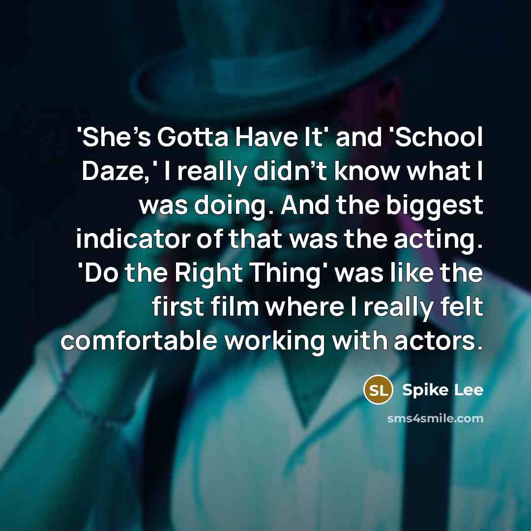 “'She's Gotta Have It' and 'School Daze,' I really didn't know what I was doing. And the biggest indicator of that was the acting. 'Do the Right Thing' was like the first film where I really felt comfortable working with actors.” quote by Spike Lee