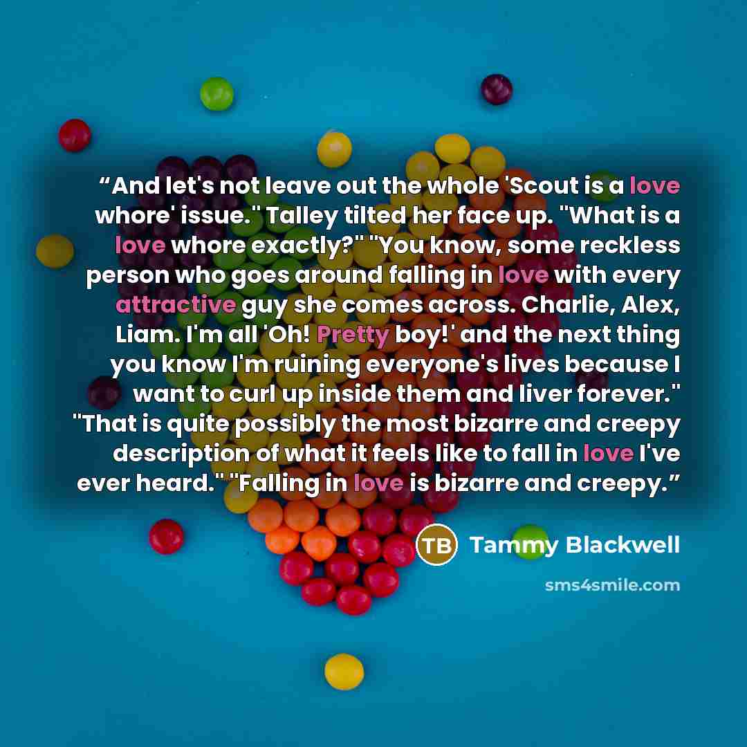 “And let's not leave out the whole 'Scout is a love whore' issue." Talley tilted her face up. "What is a love whore exactly?" "You know, some reckless person who goes around falling in love with every attractive guy she comes across. Charlie, Alex, Liam. I'm all 'Oh! Pretty boy!' and the next thing…” quote by Tammy Blackwell