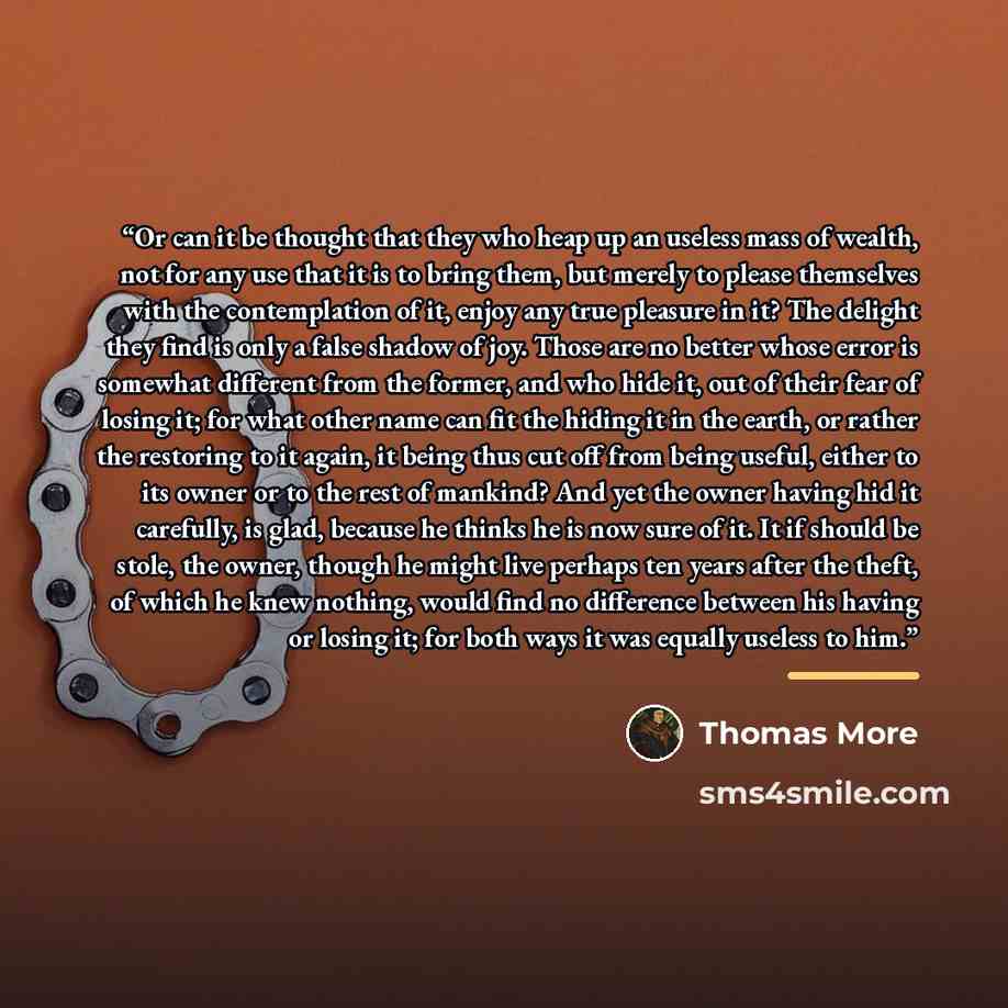 “Or can it be thought that they who heap up an useless mass of wealth, not for any use that it is to bring them, but merely to please themselves with the contemplation of it, enjoy any true pleasure in it? The delight they find is only a false shadow of joy. Those are no better whose error is…” quote by Thomas More