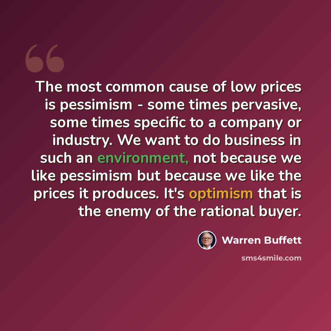 “The most common cause of low prices is pessimism - some times pervasive, some times specific to a company or industry. We want to do business in such an environment, not because we like pessimism but because we like the prices it produces. It's optimism that is the enemy of the rational buyer.” quote by Warren Buffett