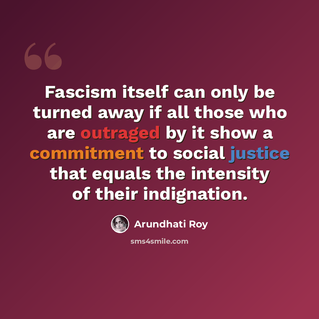 “Fascism itself can only be turned away if all those who are outraged by it show a commitment to social justice that equals the intensity of their indignation.” quote by Arundhati Roy
