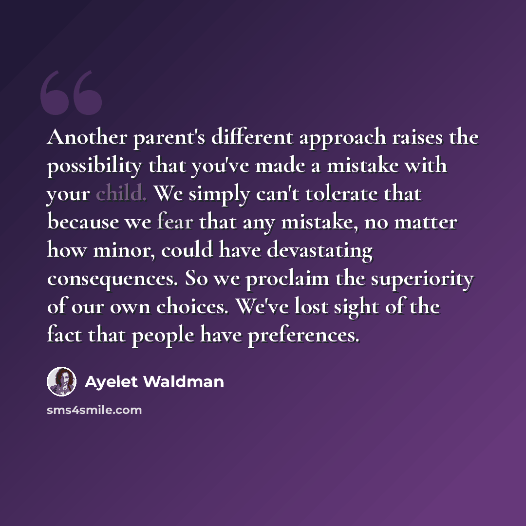 “Another parent's different approach raises the possibility that you've made a mistake with your child. We simply can't tolerate that because we fear that any mistake, no matter how minor, could have devastating consequences. So we proclaim the superiority of our own choices. We've lost sight of…” quote by Ayelet Waldman