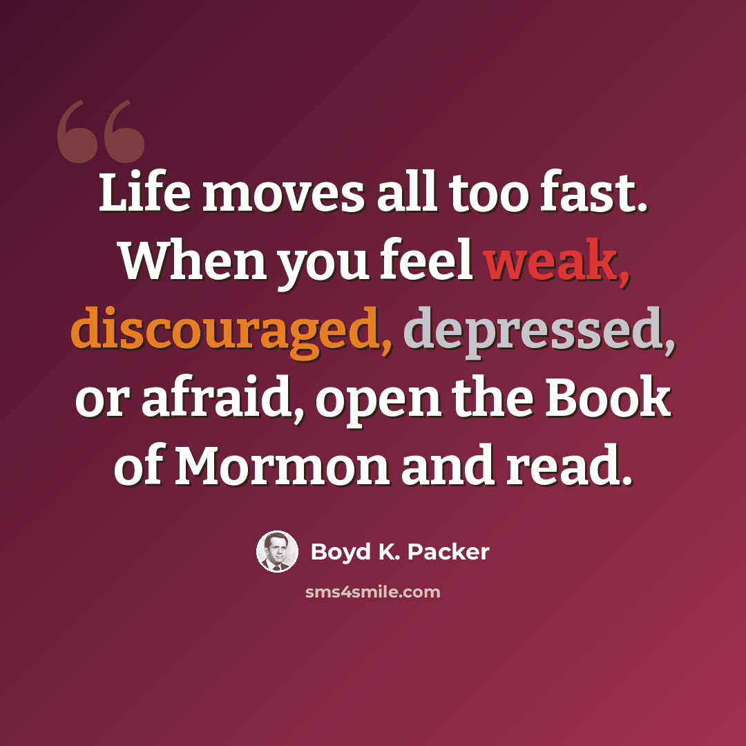 “Life moves all too fast. When you feel weak, discouraged, depressed, or afraid, open the Book of Mormon and read.” quote by Boyd K. Packer