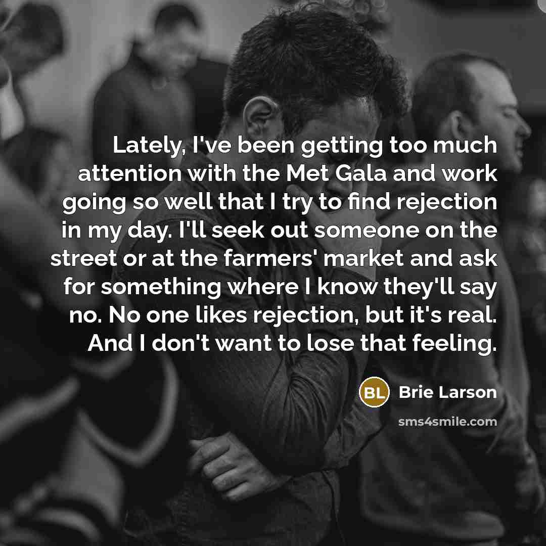 “Lately, I've been getting too much attention with the Met Gala and work going so well that I try to find rejection in my day. I'll seek out someone on the street or at the farmers' market and ask for something where I know they'll say no. No one likes rejection, but it's real. And I don't want to…” quote by Brie Larson