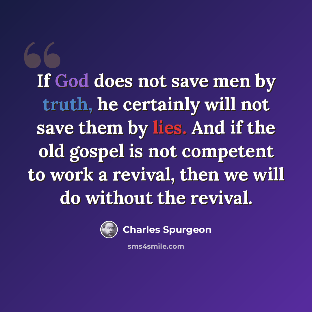 “If God does not save men by truth, he certainly will not save them by lies. And if the old gospel is not competent to work a revival, then we will do without the revival.” quote by Charles Spurgeon