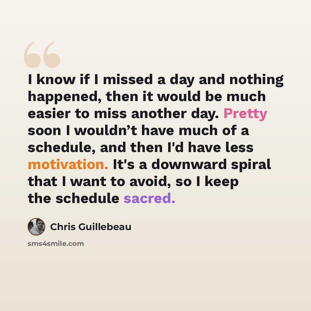 “I know if I missed a day and nothing happened, then it would be much easier to miss another day. Pretty soon I wouldn’t have much of a schedule, and then I'd have less motivation. It's a downward spiral that I want to avoid, so I keep the schedule sacred.” quote by Chris Guillebeau