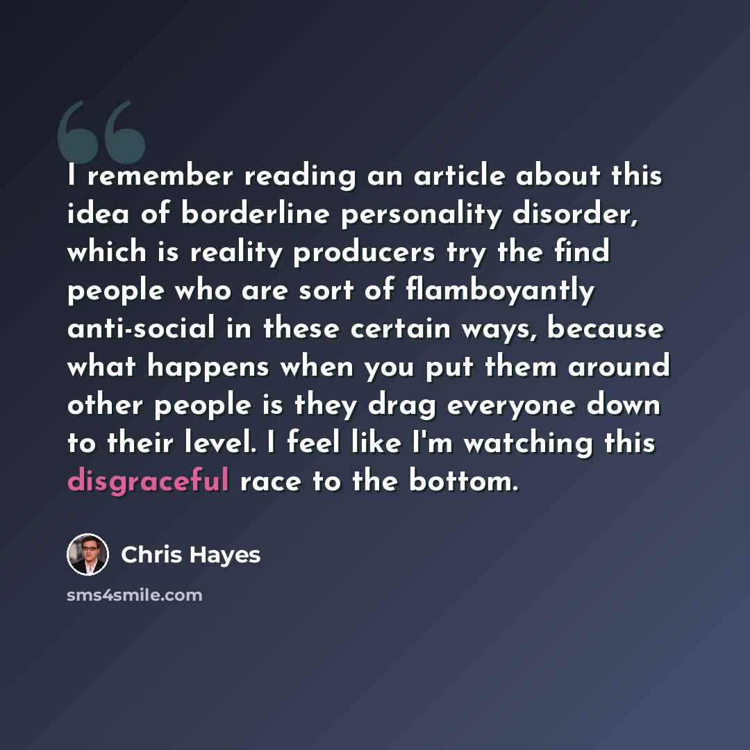 “I remember reading an article about this idea of borderline personality disorder, which is reality producers try the find people who are sort of flamboyantly anti-social in these certain ways, because what happens when you put them around other people is they drag everyone down to their level. I…” quote by Chris Hayes