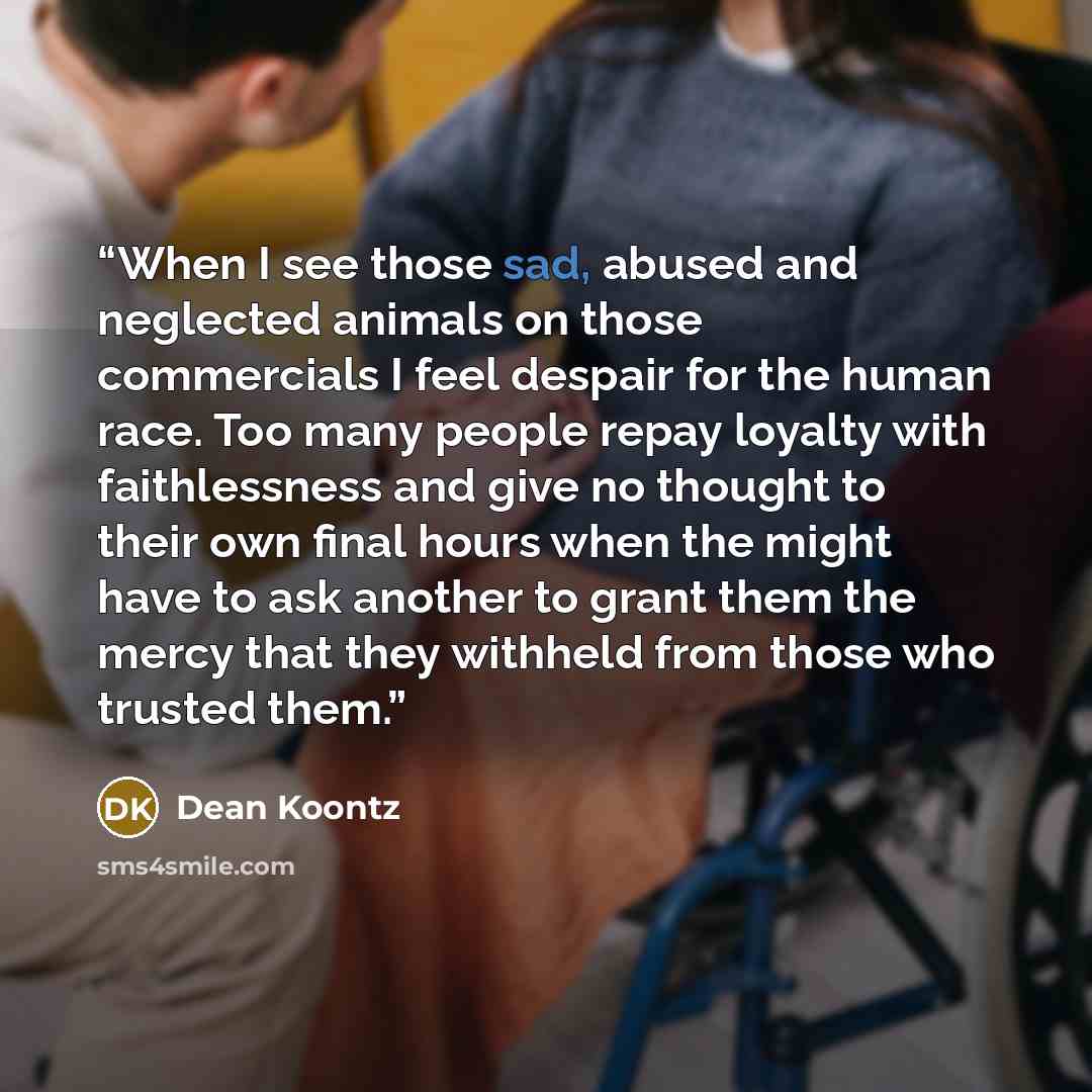 “When I see those sad, abused and neglected animals on those commercials I feel despair for the human race. Too many people repay loyalty with faithlessness and give no thought to their own final hours when the might have to ask another to grant them the mercy that they withheld from those who…” quote by Dean Koontz