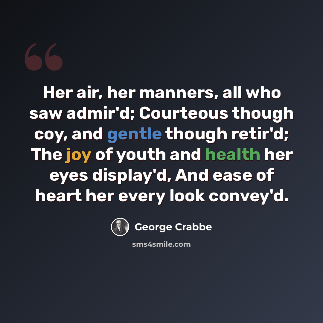 “Her air, her manners, all who saw admir'd; Courteous though coy, and gentle though retir'd; The joy of youth and health her eyes display'd, And ease of heart her every look convey'd.” quote by George Crabbe