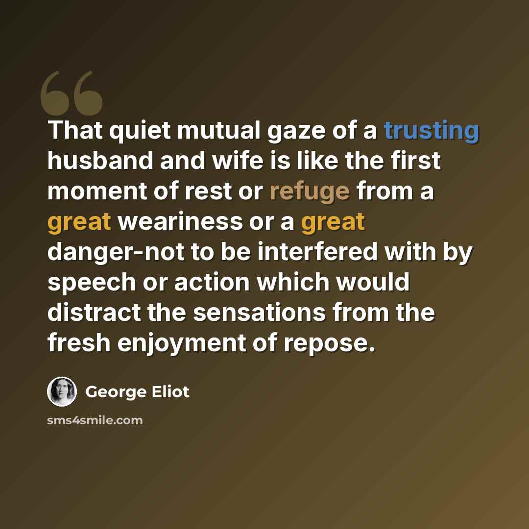 “That quiet mutual gaze of a trusting husband and wife is like the first moment of rest or refuge from a great weariness or a great danger-not to be interfered with by speech or action which would distract the sensations from the fresh enjoyment of repose.” quote by George Eliot