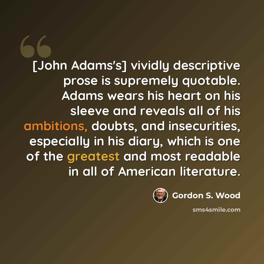 “[John Adams's] vividly descriptive prose is supremely quotable. Adams wears his heart on his sleeve and reveals all of his ambitions, doubts, and insecurities, especially in his diary, which is one of the greatest and most readable in all of American literature.” quote by Gordon S. Wood