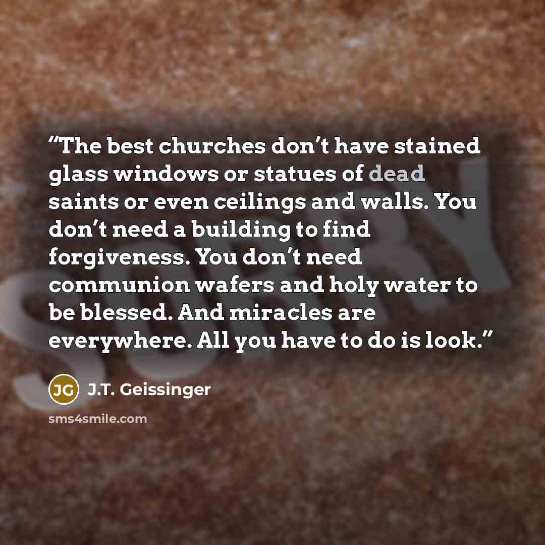 “The best churches don’t have stained glass windows or statues of dead saints or even ceilings and walls. You don’t need a building to find forgiveness. You don’t need communion wafers and holy water to be blessed. And miracles are everywhere. All you have to do is look.” quote by J.T. Geissinger