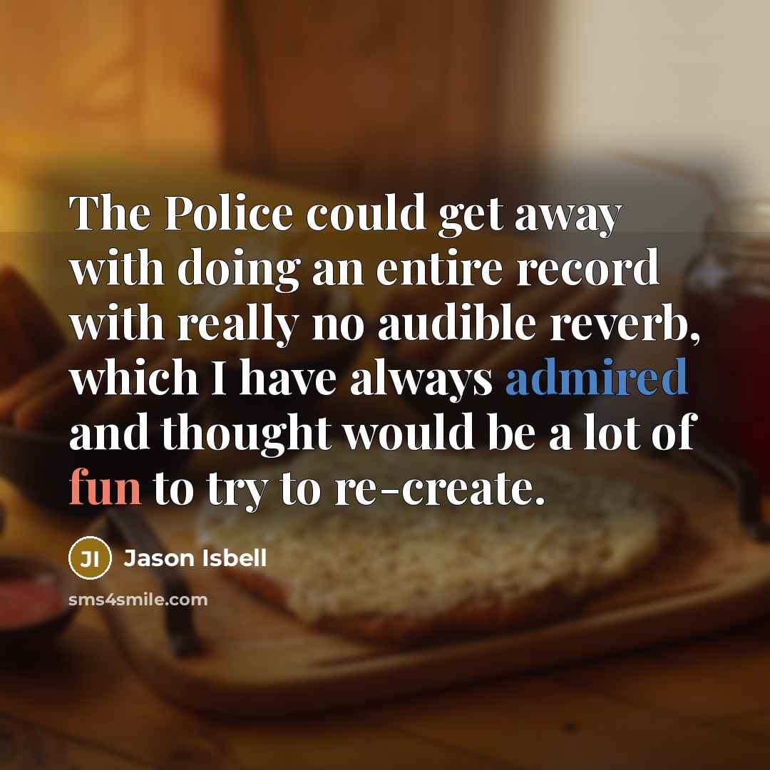 “The Police could get away with doing an entire record with really no audible reverb, which I have always admired and thought would be a lot of fun to try to re-create.” quote by Jason Isbell