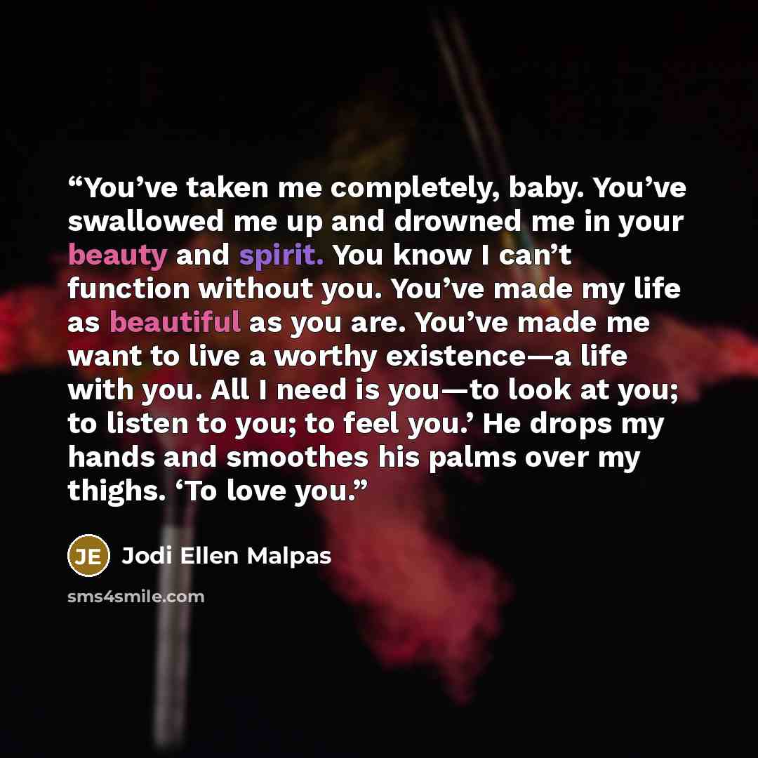 “You’ve taken me completely, baby. You’ve swallowed me up and drowned me in your beauty and spirit. You know I can’t function without you. You’ve made my life as beautiful as you are. You’ve made me want to live a worthy existence—a life with you. All I need is you—to look at you; to listen to you…” quote by Jodi Ellen Malpas