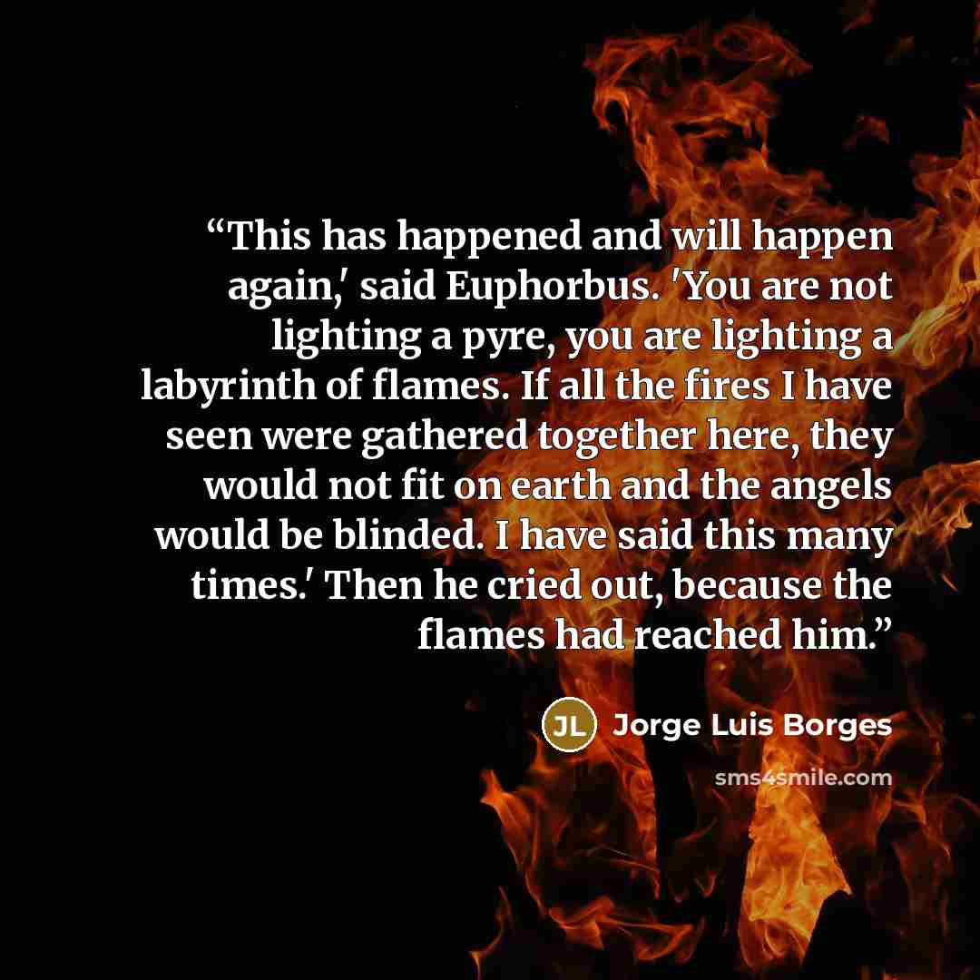“This has happened and will happen again,' said Euphorbus. 'You are not lighting a pyre, you are lighting a labyrinth of flames. If all the fires I have seen were gathered together here, they would not fit on earth and the angels would be blinded. I have said this many times.' Then he cried out…” quote by Jorge Luis Borges